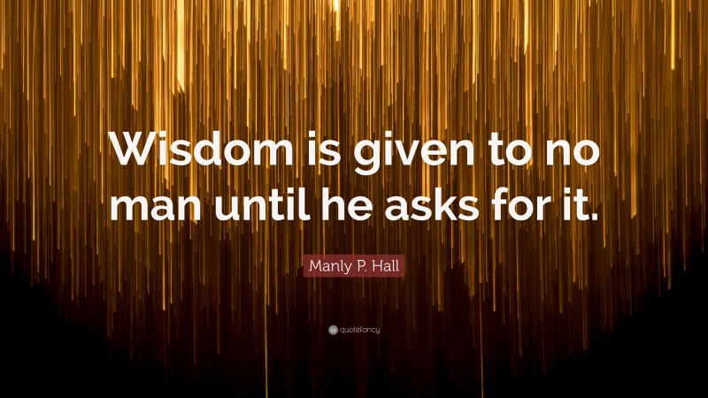 Manly P. Hall Quote: “Wisdom is given to no man until he asks for it.”