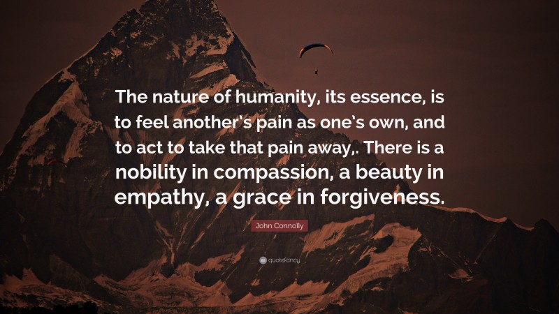 John Connolly Quote: “The nature of humanity, its essence, is to feel another’s pain as one’s own, and to act to take that pain away,. There is a nobility in compassion, a beauty in empathy, a grace in forgiveness.”