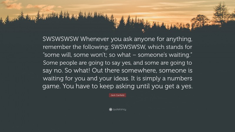 Jack Canfield Quote: “SWSWSWSW Whenever you ask anyone for anything, remember the following: SWSWSWSW, which stands for “some will, some won’t; so what – someone’s waiting.” Some people are going to say yes, and some are going to say no. So what! Out there somewhere, someone is waiting for you and your ideas. It is simply a numbers game. You have to keep asking until you get a yes.”