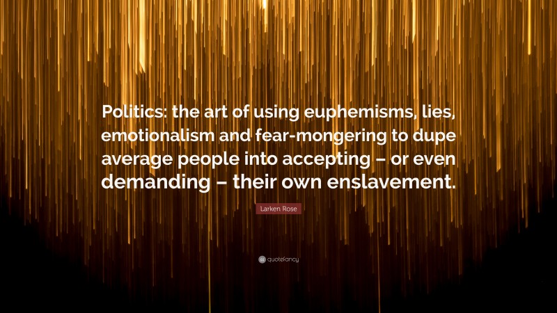 Larken Rose Quote: “Politics: the art of using euphemisms, lies, emotionalism and fear-mongering to dupe average people into accepting – or even demanding – their own enslavement.”