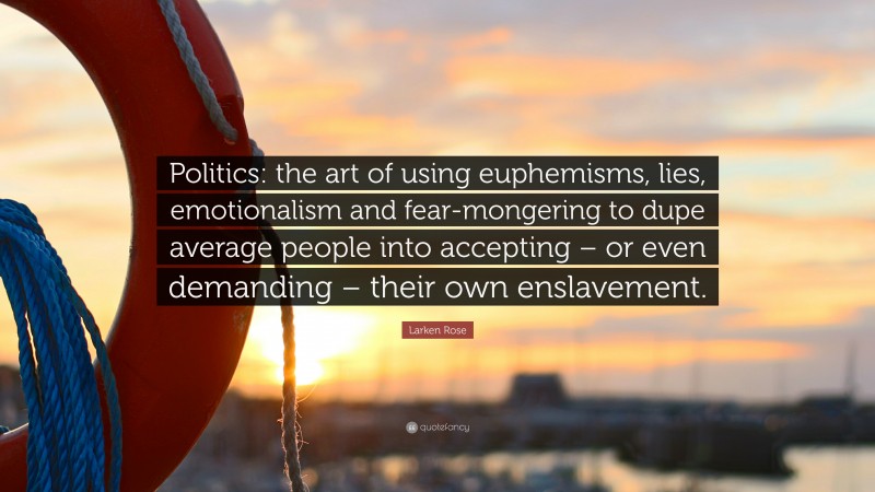 Larken Rose Quote: “Politics: the art of using euphemisms, lies, emotionalism and fear-mongering to dupe average people into accepting – or even demanding – their own enslavement.”