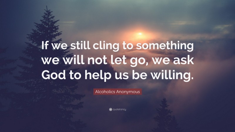 Alcoholics Anonymous Quote: “If we still cling to something we will not let go, we ask God to help us be willing.”