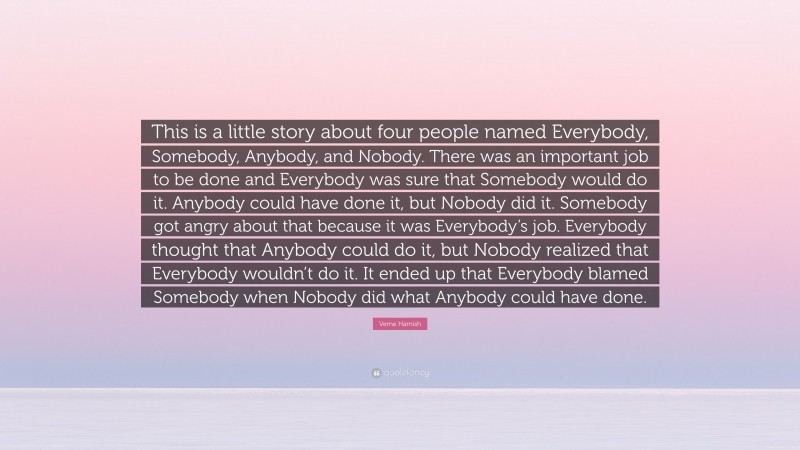 Verne Harnish Quote: “This is a little story about four people named Everybody, Somebody, Anybody, and Nobody. There was an important job to be done and Everybody was sure that Somebody would do it. Anybody could have done it, but Nobody did it. Somebody got angry about that because it was Everybody’s job. Everybody thought that Anybody could do it, but Nobody realized that Everybody wouldn’t do it. It ended up that Everybody blamed Somebody when Nobody did what Anybody could have done.”