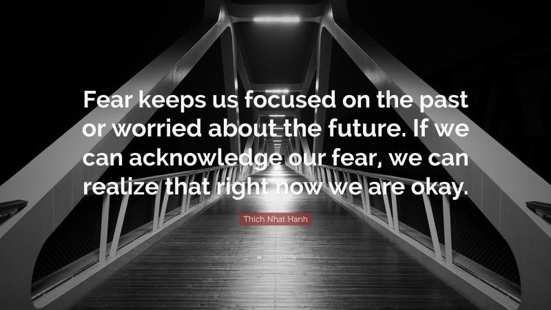Thich Nhat Hanh Quote: “Fear keeps us focused on the past or worried about the future. If we can acknowledge our fear, we can realize that right now we are okay.”