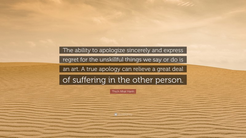 Thich Nhat Hanh Quote: “The ability to apologize sincerely and express regret for the unskillful things we say or do is an art. A true apology can relieve a great deal of suffering in the other person.”