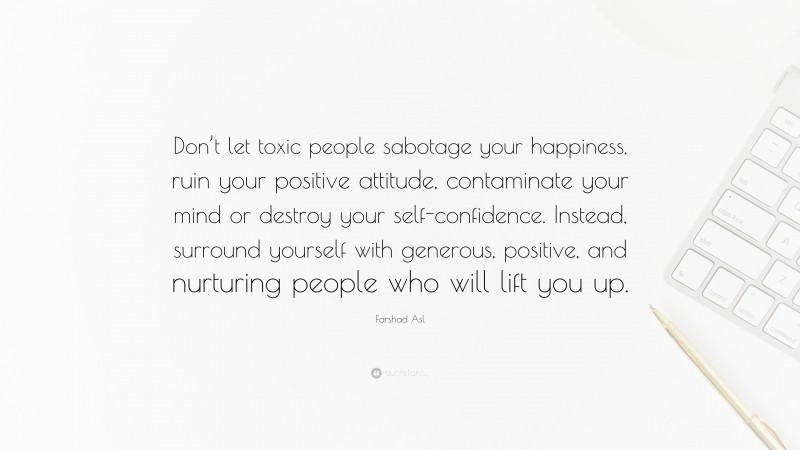 Farshad Asl Quote: “Don’t let toxic people sabotage your happiness, ruin your positive attitude, contaminate your mind or destroy your self-confidence. Instead, surround yourself with generous, positive, and nurturing people who will lift you up.”
