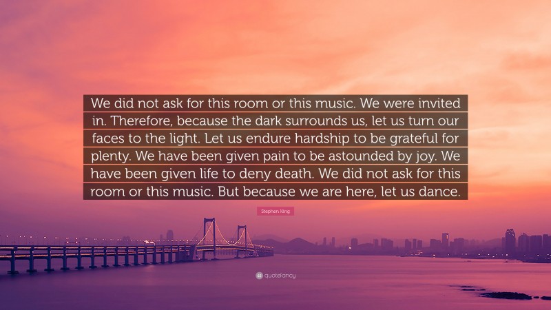 Stephen King Quote: “We did not ask for this room or this music. We were invited in. Therefore, because the dark surrounds us, let us turn our faces to the light. Let us endure hardship to be grateful for plenty. We have been given pain to be astounded by joy. We have been given life to deny death. We did not ask for this room or this music. But because we are here, let us dance.”