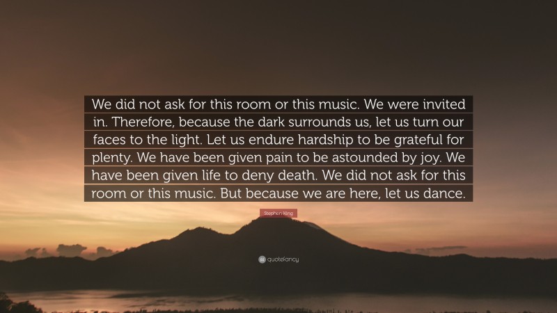 Stephen King Quote: “We did not ask for this room or this music. We were invited in. Therefore, because the dark surrounds us, let us turn our faces to the light. Let us endure hardship to be grateful for plenty. We have been given pain to be astounded by joy. We have been given life to deny death. We did not ask for this room or this music. But because we are here, let us dance.”