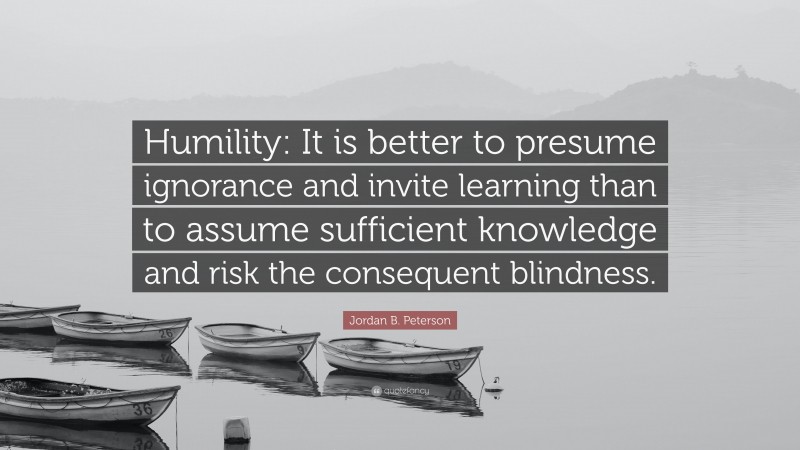 Jordan B. Peterson Quote: “Humility: It is better to presume ignorance and invite learning than to assume sufficient knowledge and risk the consequent blindness.”