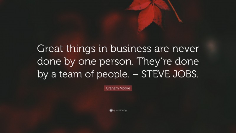 Graham Moore Quote: “Great things in business are never done by one person. They’re done by a team of people. – STEVE JOBS.”