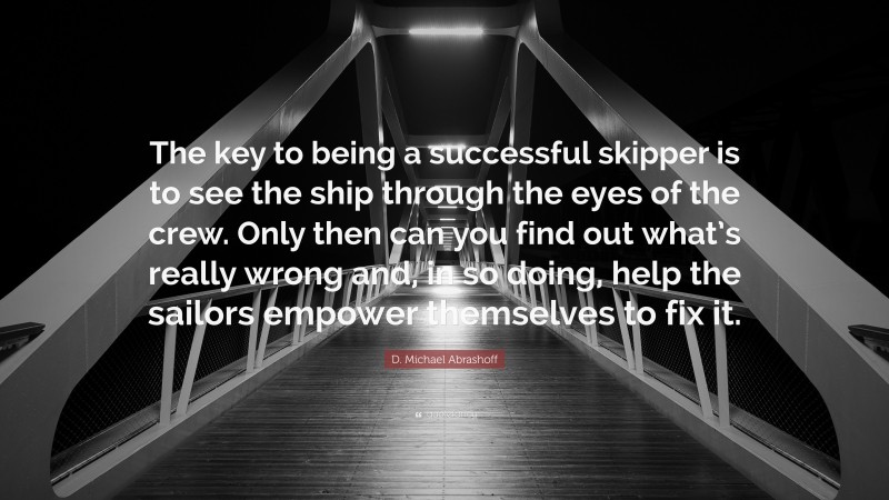 D. Michael Abrashoff Quote: “The key to being a successful skipper is to see the ship through the eyes of the crew. Only then can you find out what’s really wrong and, in so doing, help the sailors empower themselves to fix it.”
