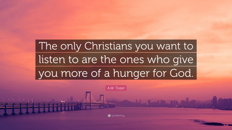 A.W. Tozer Quote: “The only Christians you want to listen to are the ones who give you more of a hunger for God.”