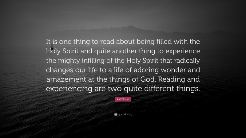 A.W. Tozer Quote: “It is one thing to read about being filled with the Holy Spirit and quite another thing to experience the mighty infilling of the Holy Spirit that radically changes our life to a life of adoring wonder and amazement at the things of God. Reading and experiencing are two quite different things.”