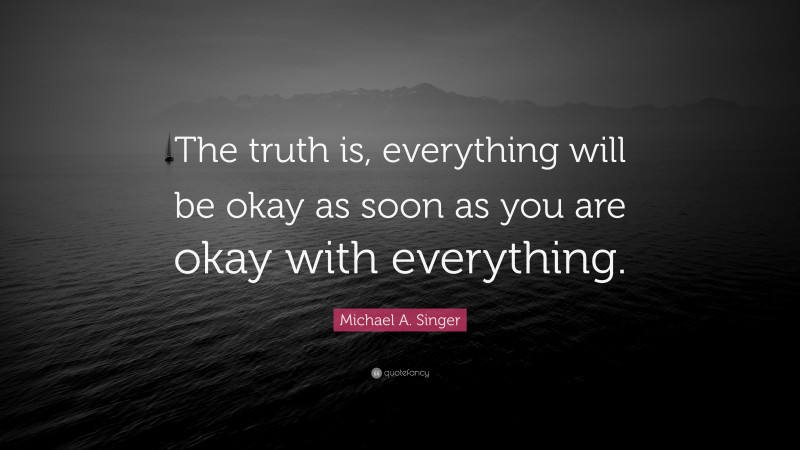 Michael A. Singer Quote: “The truth is, everything will be okay as soon as you are okay with everything.”