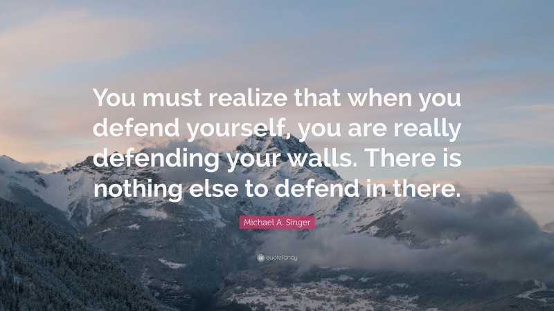 Michael A. Singer Quote: “You must realize that when you defend yourself, you are really defending your walls. There is nothing else to defend in there.”
