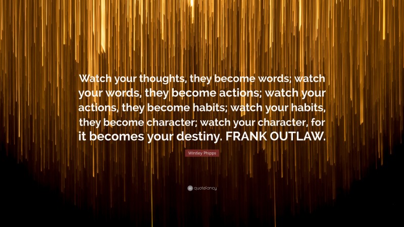 Wintley Phipps Quote: “Watch your thoughts, they become words; watch your words, they become actions; watch your actions, they become habits; watch your habits, they become character; watch your character, for it becomes your destiny. FRANK OUTLAW.”