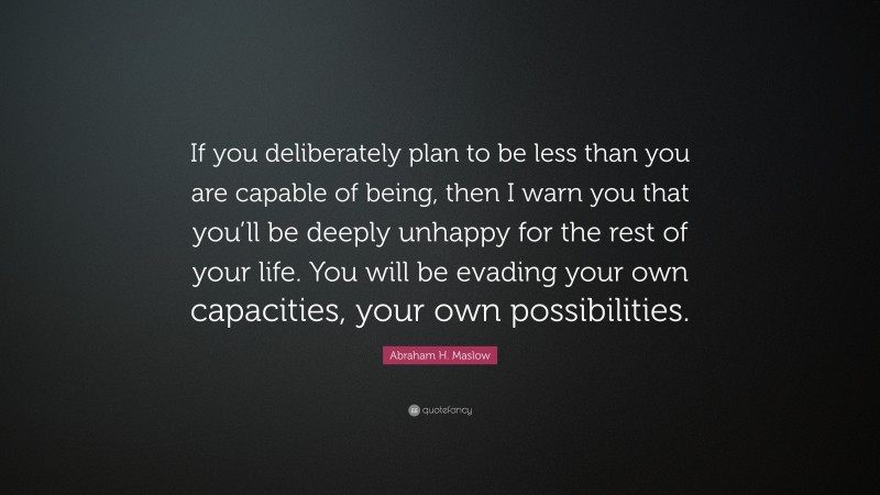 Abraham H. Maslow Quote: “If you deliberately plan to be less than you are capable of being, then I warn you that you’ll be deeply unhappy for the rest of your life. You will be evading your own capacities, your own possibilities.”