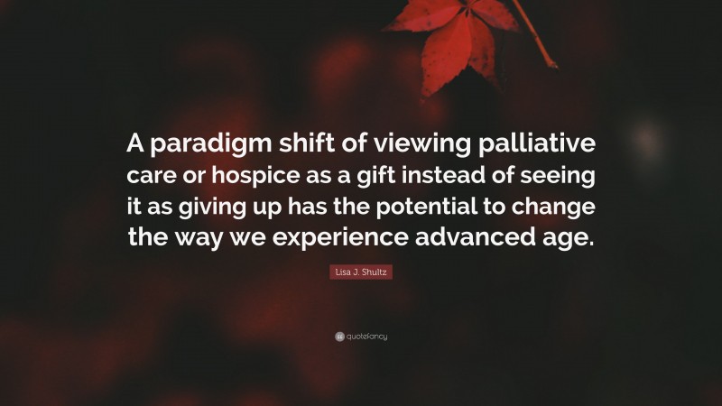 Lisa J. Shultz Quote: “A paradigm shift of viewing palliative care or hospice as a gift instead of seeing it as giving up has the potential to change the way we experience advanced age.”