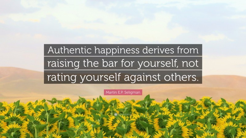 Martin E.P. Seligman Quote: “Authentic happiness derives from raising the bar for yourself, not rating yourself against others.”