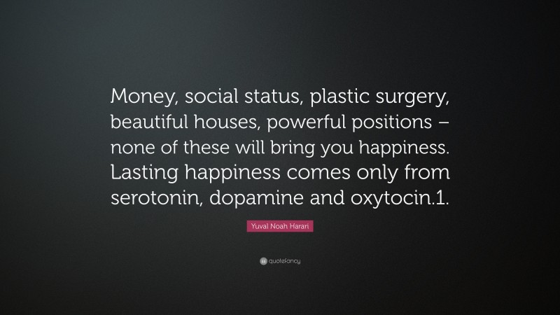 Yuval Noah Harari Quote: “Money, social status, plastic surgery, beautiful houses, powerful positions – none of these will bring you happiness. Lasting happiness comes only from serotonin, dopamine and oxytocin.1.”