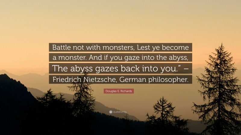 Douglas E. Richards Quote: “Battle not with monsters, Lest ye become a monster. And if you gaze into the abyss, The abyss gazes back into you.” – Friedrich Nietzsche, German philosopher.”