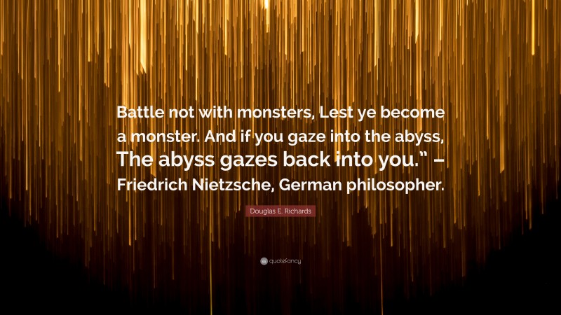 Douglas E. Richards Quote: “Battle not with monsters, Lest ye become a monster. And if you gaze into the abyss, The abyss gazes back into you.” – Friedrich Nietzsche, German philosopher.”