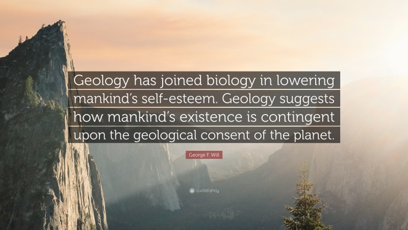 George F. Will Quote: “Geology has joined biology in lowering mankind’s self-esteem. Geology suggests how mankind’s existence is contingent upon the geological consent of the planet.”