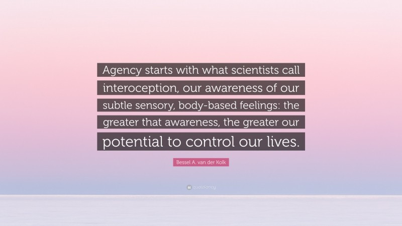 Bessel A. van der Kolk Quote: “Agency starts with what scientists call interoception, our awareness of our subtle sensory, body-based feelings: the greater that awareness, the greater our potential to control our lives.”