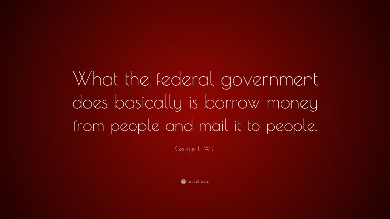 George F. Will Quote: “What the federal government does basically is borrow money from people and mail it to people.”
