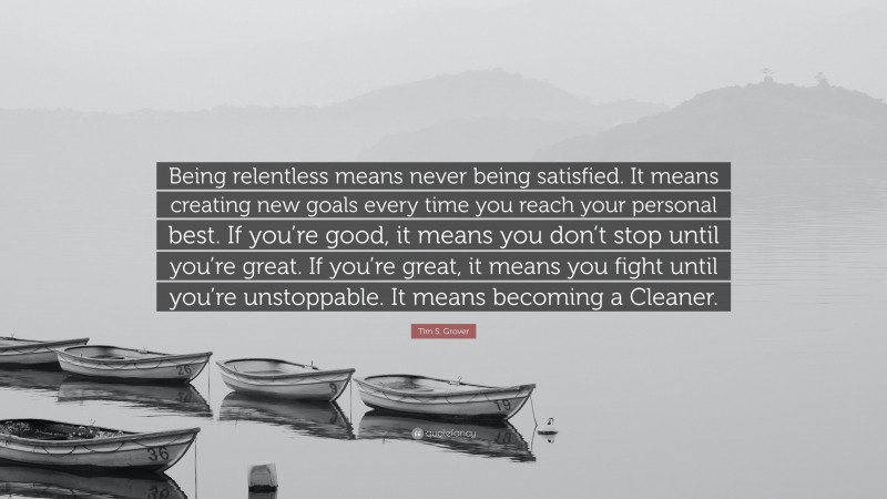 Tim S. Grover Quote: “Being relentless means never being satisfied. It means creating new goals every time you reach your personal best. If you’re good, it means you don’t stop until you’re great. If you’re great, it means you fight until you’re unstoppable. It means becoming a Cleaner.”