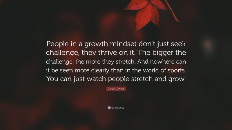 Carol S. Dweck Quote: “People in a growth mindset don’t just seek challenge, they thrive on it. The bigger the challenge, the more they stretch. And nowhere can it be seen more clearly than in the world of sports. You can just watch people stretch and grow.”