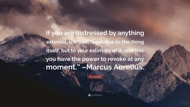 Tim Ferriss Quote: “If you are distressed by anything external, the pain is not due to the thing itself, but to your estimate of it; and this you have the power to revoke at any moment.” –Marcus Aurelius.”