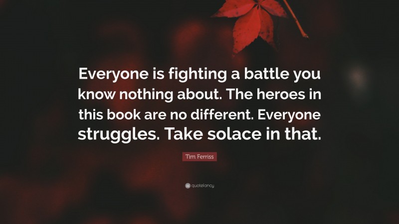 Tim Ferriss Quote: “Everyone is fighting a battle you know nothing about. The heroes in this book are no different. Everyone struggles. Take solace in that.”