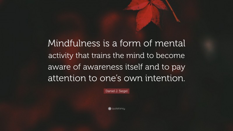 Daniel J. Siegel Quote: “Mindfulness is a form of mental activity that trains the mind to become aware of awareness itself and to pay attention to one’s own intention.”
