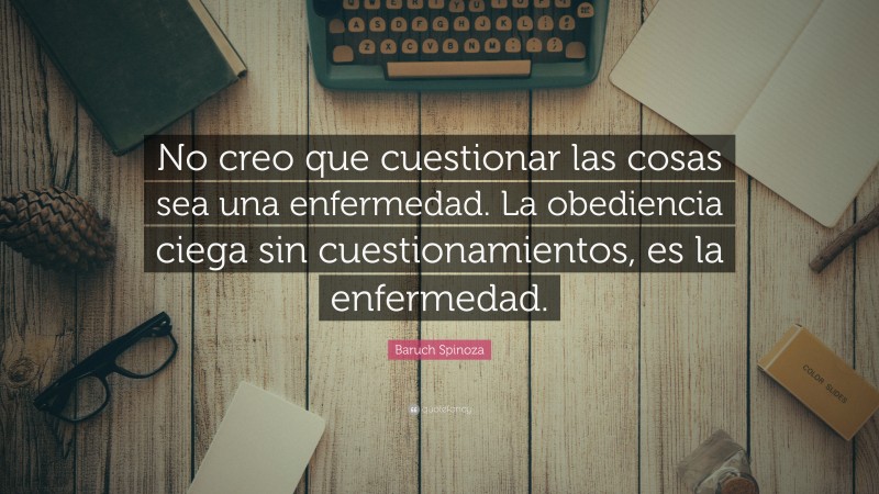 Baruch Spinoza Quote: “No creo que cuestionar las cosas sea una enfermedad. La obediencia ciega sin cuestionamientos, es la enfermedad.”