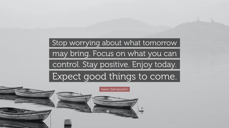 Karen Salmansohn Quote: “Stop worrying about what tomorrow may bring. Focus on what you can control. Stay positive. Enjoy today. Expect good things to come.”