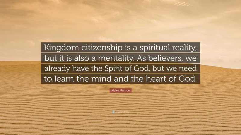 Myles Munroe Quote: “Kingdom citizenship is a spiritual reality, but it is also a mentality. As believers, we already have the Spirit of God, but we need to learn the mind and the heart of God.”