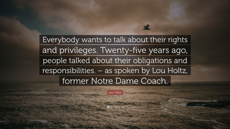 Lou Holtz Quote: “Everybody wants to talk about their rights and privileges. Twenty-five years ago, people talked about their obligations and responsibilities. – as spoken by Lou Holtz, former Notre Dame Coach.”