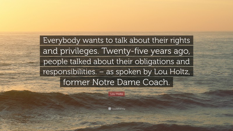 Lou Holtz Quote: “Everybody wants to talk about their rights and privileges. Twenty-five years ago, people talked about their obligations and responsibilities. – as spoken by Lou Holtz, former Notre Dame Coach.”