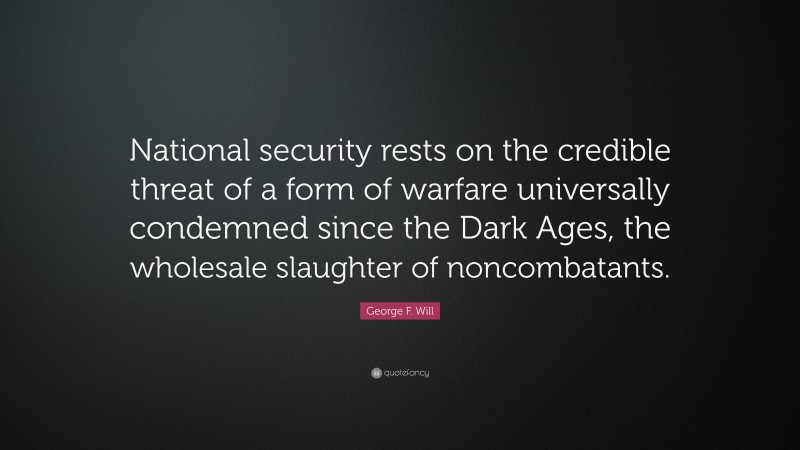 George F. Will Quote: “National security rests on the credible threat of a form of warfare universally condemned since the Dark Ages, the wholesale slaughter of noncombatants.”