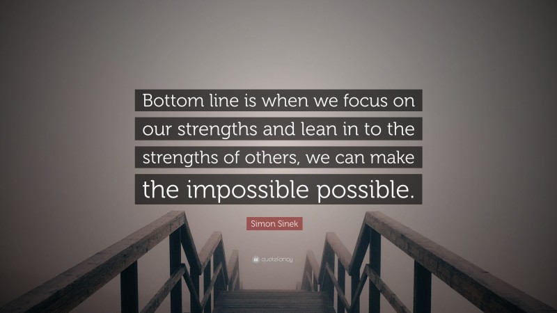 Simon Sinek Quote: “Bottom line is when we focus on our strengths and lean in to the strengths of others, we can make the impossible possible.”