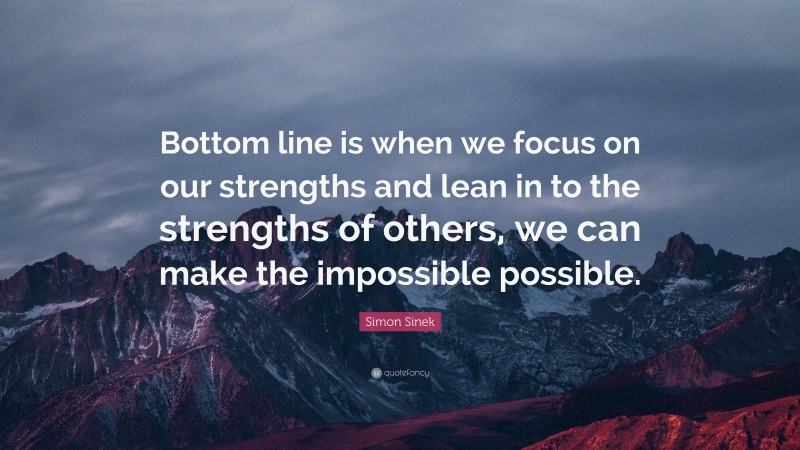 Simon Sinek Quote: “Bottom line is when we focus on our strengths and lean in to the strengths of others, we can make the impossible possible.”