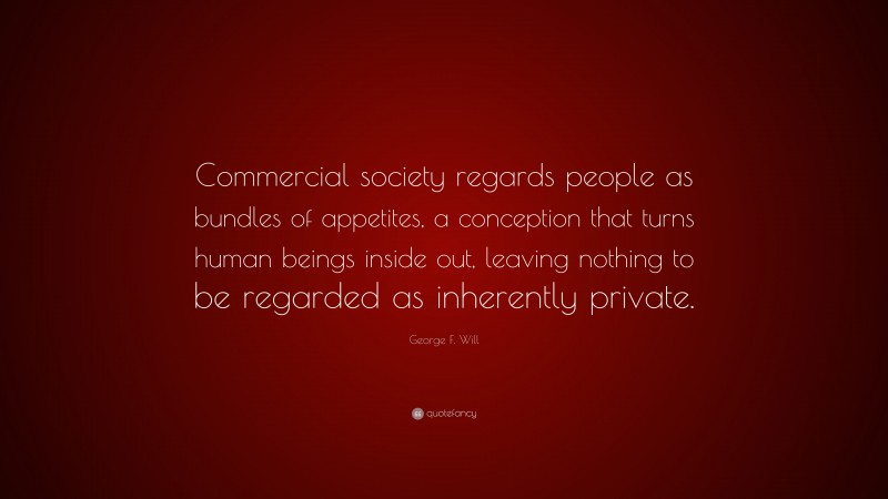 George F. Will Quote: “Commercial society regards people as bundles of appetites, a conception that turns human beings inside out, leaving nothing to be regarded as inherently private.”