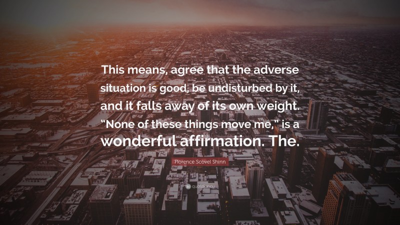 Florence Scovel Shinn Quote: “This means, agree that the adverse situation is good, be undisturbed by it, and it falls away of its own weight. “None of these things move me,” is a wonderful affirmation. The.”