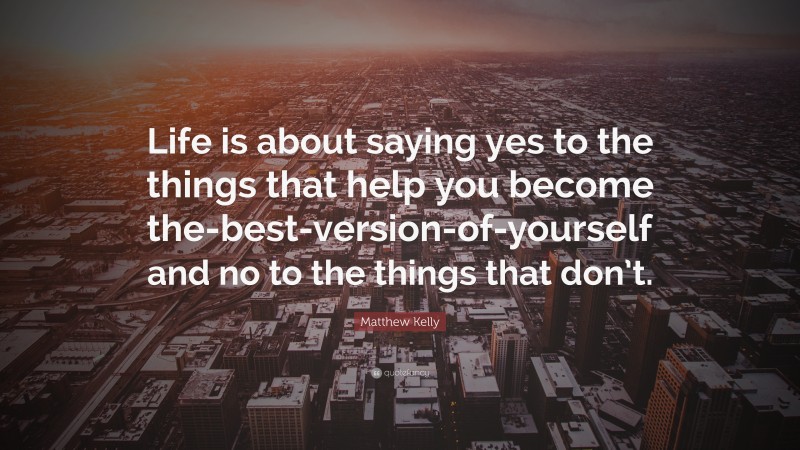 Matthew Kelly Quote: “Life is about saying yes to the things that help you become the-best-version-of-yourself and no to the things that don’t.”