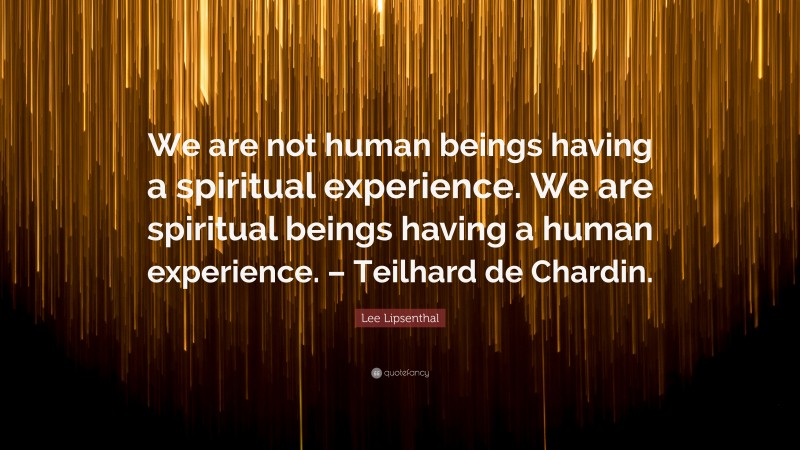 Lee Lipsenthal Quote: “We are not human beings having a spiritual experience. We are spiritual beings having a human experience. – Teilhard de Chardin.”