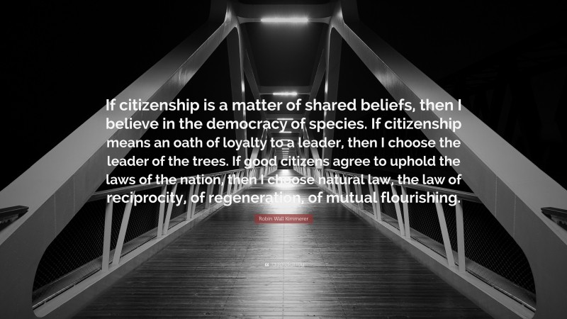 Robin Wall Kimmerer Quote: “If citizenship is a matter of shared beliefs, then I believe in the democracy of species. If citizenship means an oath of loyalty to a leader, then I choose the leader of the trees. If good citizens agree to uphold the laws of the nation, then I choose natural law, the law of reciprocity, of regeneration, of mutual flourishing.”