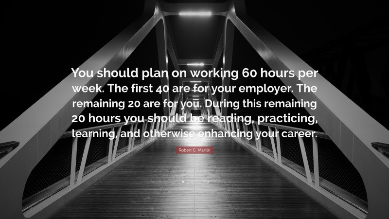 Robert C. Martin Quote: “You should plan on working 60 hours per week. The first 40 are for your employer. The remaining 20 are for you. During this remaining 20 hours you should be reading, practicing, learning, and otherwise enhancing your career.”