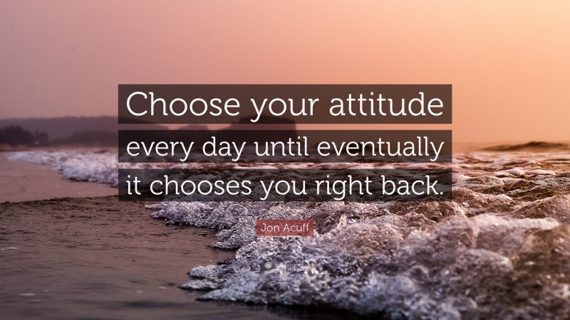 Jon Acuff Quote: “Choose your attitude every day until eventually it chooses you right back.”