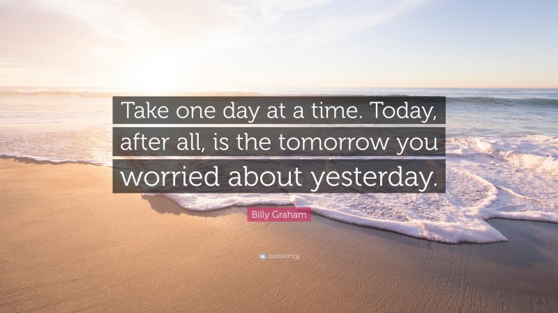 Billy Graham Quote: “Take one day at a time. Today, after all, is the tomorrow you worried about yesterday.”